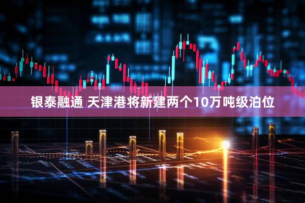 银泰融通 天津港将新建两个10万吨级泊位