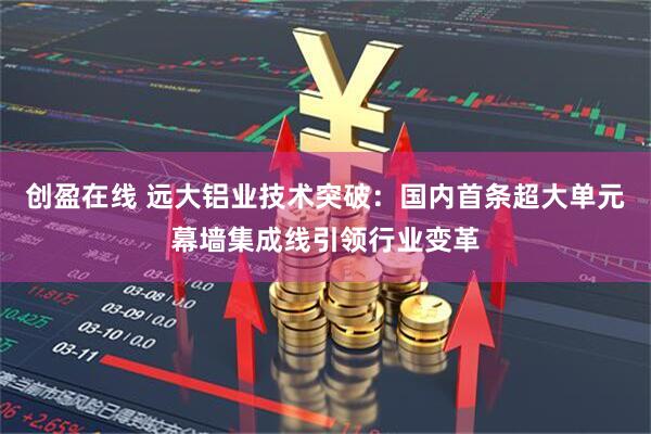 创盈在线 远大铝业技术突破：国内首条超大单元幕墙集成线引领行业变革