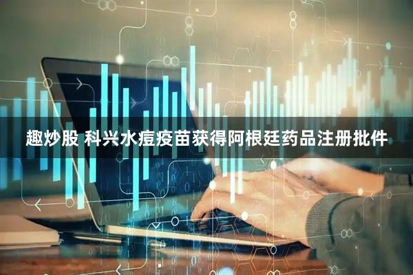 趣炒股 科兴水痘疫苗获得阿根廷药品注册批件