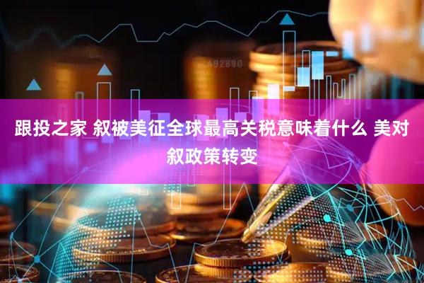 跟投之家 叙被美征全球最高关税意味着什么 美对叙政策转变