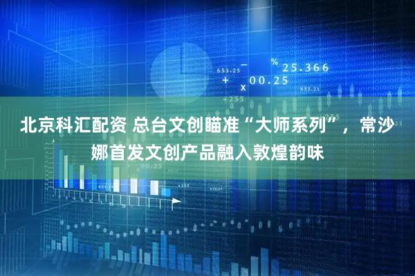 北京科汇配资 总台文创瞄准“大师系列”，常沙娜首发文创产品融入敦煌韵味