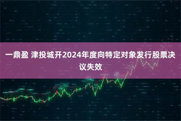 一鼎盈 津投城开2024年度向特定对象发行股票决议失效