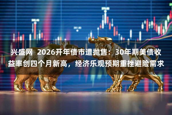 兴盛网  2026开年债市遭抛售：30年期美债收益率创四个月新高，经济乐观预期重挫避险需求