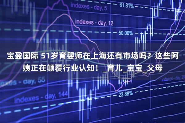 宝盈国际 51岁育婴师在上海还有市场吗？这些阿姨正在颠覆行业认知！_育儿_宝宝_父母