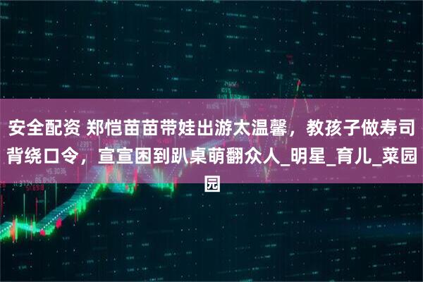 安全配资 郑恺苗苗带娃出游太温馨，教孩子做寿司背绕口令，宣宣困到趴桌萌翻众人_明星_育儿_菜园